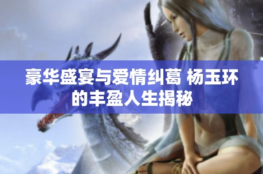 豪华盛宴与爱情纠葛 杨玉环的丰盈人生揭秘