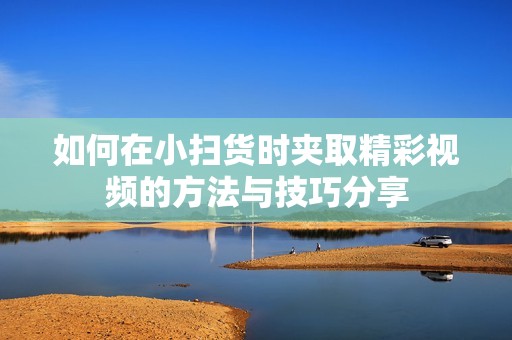 如何在小扫货时夹取精彩视频的方法与技巧分享