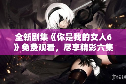 全新剧集《你是我的女人6》免费观看，尽享精彩六集内容！