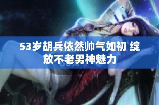 53岁胡兵依然帅气如初 绽放不老男神魅力