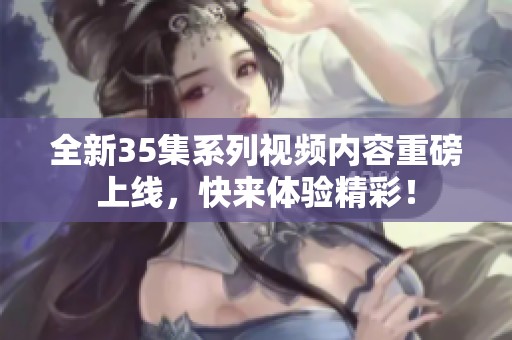 全新35集系列视频内容重磅上线，快来体验精彩！