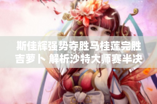 斯佳辉强势夺胜马桂莲完胜吉萝卜 解析沙特大师赛半决赛精彩瞬间
