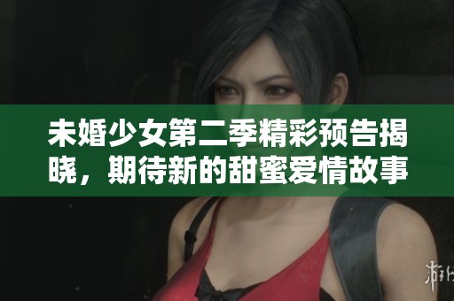 未婚少女第二季精彩预告揭晓，期待新的甜蜜爱情故事
