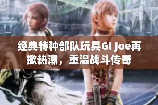 经典特种部队玩具GI Joe再掀热潮，重温战斗传奇