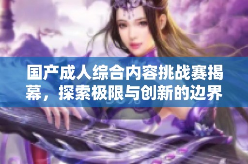 国产成人综合内容挑战赛揭幕，探索极限与创新的边界