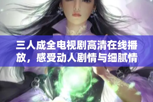 三人成全电视剧高清在线播放，感受动人剧情与细腻情感