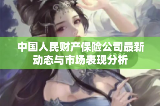 中国人民财产保险公司最新动态与市场表现分析