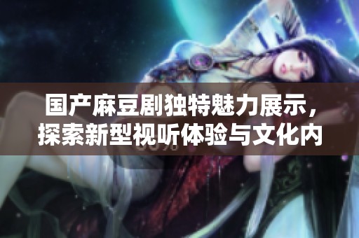 国产麻豆剧独特魅力展示，探索新型视听体验与文化内涵