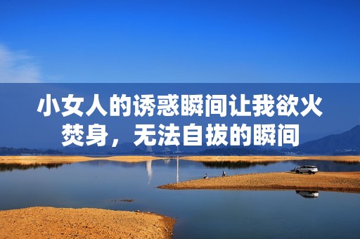 小女人的诱惑瞬间让我欲火焚身，无法自拔的瞬间