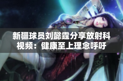 新疆球员刘懿霆分享放射科视频：健康至上理念呼吁