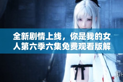 全新剧情上线，你是我的女人第六季六集免费观看版解析
