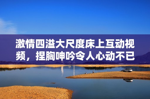 激情四溢大尺度床上互动视频，捏胸呻吟令人心动不已