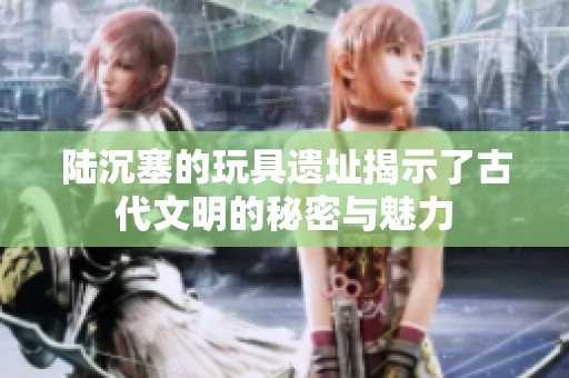 陆沉塞的玩具遗址揭示了古代文明的秘密与魅力