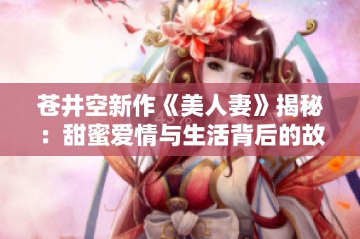 苍井空新作《美人妻》揭秘：甜蜜爱情与生活背后的故事