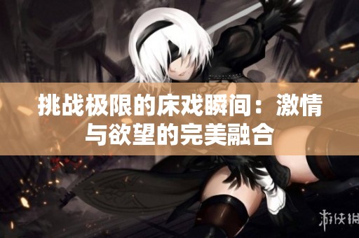 挑战极限的床戏瞬间：激情与欲望的完美融合