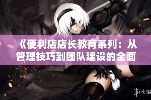 《便利店店长教育系列：从管理技巧到团队建设的全面指南》