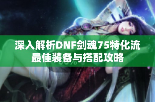 深入解析DNF剑魂75特化流最佳装备与搭配攻略