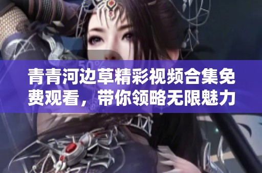 青青河边草精彩视频合集免费观看，带你领略无限魅力
