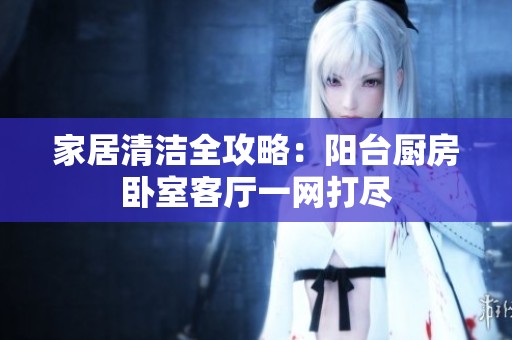 家居清洁全攻略：阳台厨房卧室客厅一网打尽