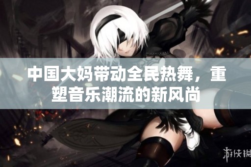 中国大妈带动全民热舞，重塑音乐潮流的新风尚