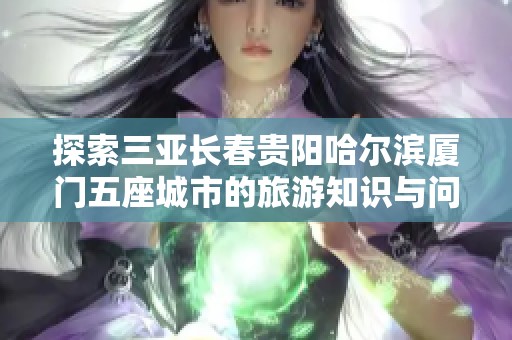 探索三亚长春贵阳哈尔滨厦门五座城市的旅游知识与问题解答
