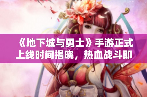 《地下城与勇士》手游正式上线时间揭晓，热血战斗即将来袭！