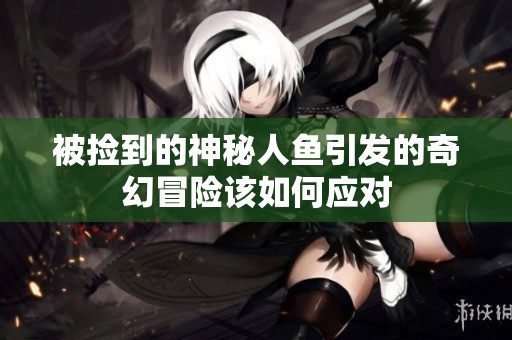 被捡到的神秘人鱼引发的奇幻冒险该如何应对