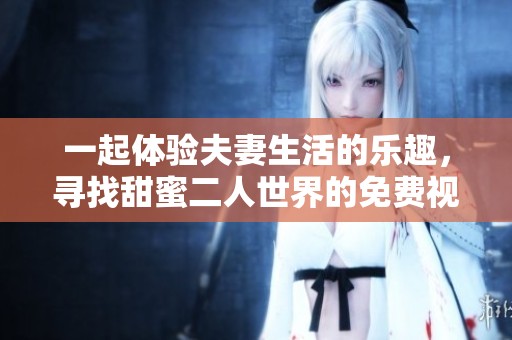 一起体验夫妻生活的乐趣，寻找甜蜜二人世界的免费视频资源