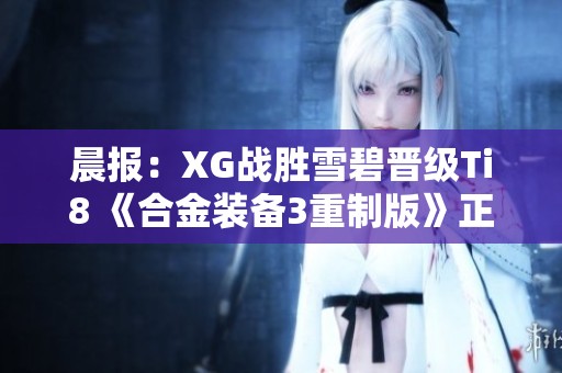 晨报：XG战胜雪碧晋级Ti8 《合金装备3重制版》正式确认参赛