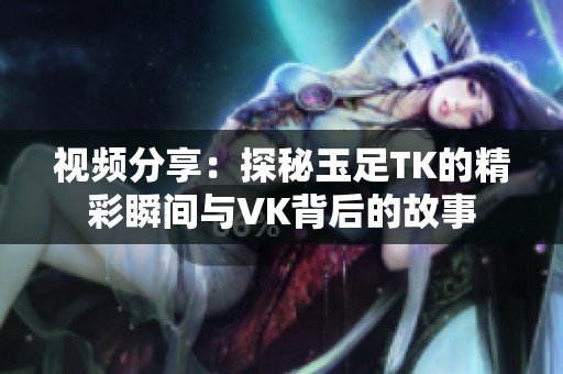 视频分享：探秘玉足TK的精彩瞬间与VK背后的故事