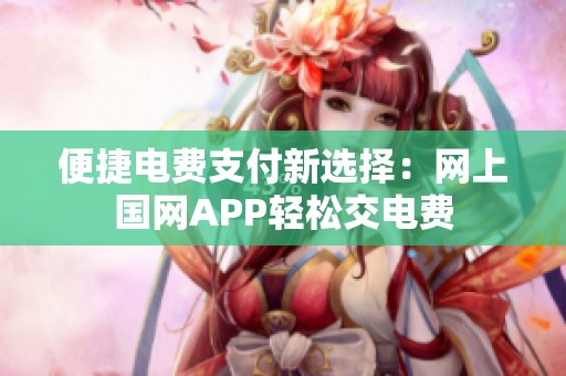 便捷电费支付新选择：网上国网APP轻松交电费