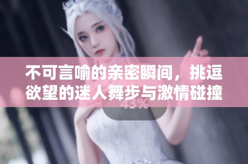 不可言喻的亲密瞬间，挑逗欲望的迷人舞步与激情碰撞