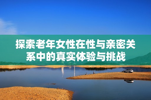 探索老年女性在性与亲密关系中的真实体验与挑战