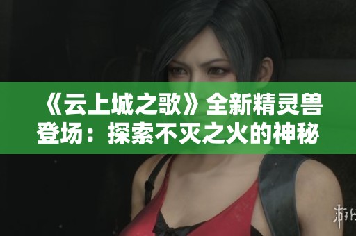 《云上城之歌》全新精灵兽登场：探索不灭之火的神秘力量