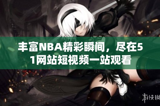 丰富NBA精彩瞬间，尽在51网站短视频一站观看