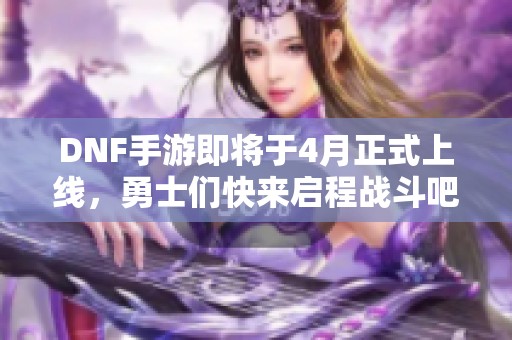 DNF手游即将于4月正式上线，勇士们快来启程战斗吧！