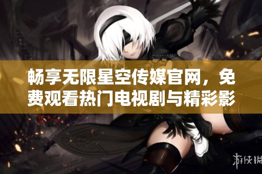 畅享无限星空传媒官网，免费观看热门电视剧与精彩影视内容