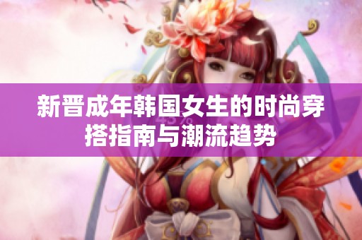 新晋成年韩国女生的时尚穿搭指南与潮流趋势