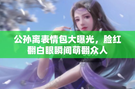 公孙离表情包大曝光，脸红翻白眼瞬间萌翻众人