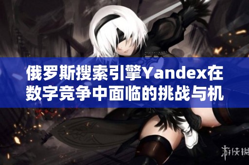 俄罗斯搜索引擎Yandex在数字竞争中面临的挑战与机遇