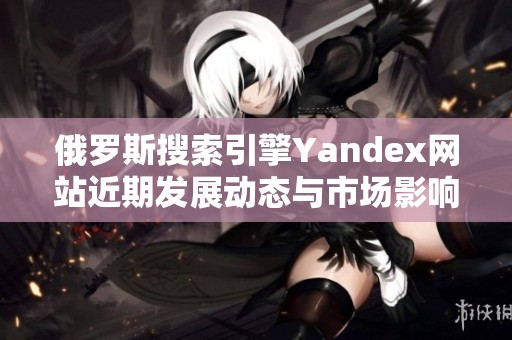 俄罗斯搜索引擎Yandex网站近期发展动态与市场影响分析