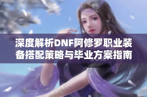 深度解析DNF阿修罗职业装备搭配策略与毕业方案指南