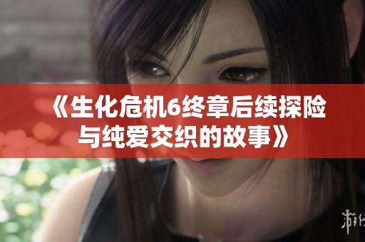 《生化危机6终章后续探险与纯爱交织的故事》