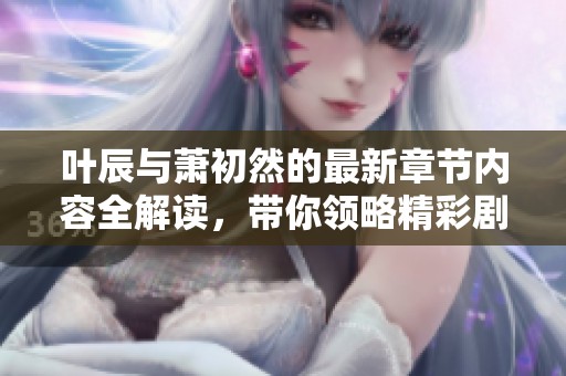 叶辰与萧初然的最新章节内容全解读，带你领略精彩剧情