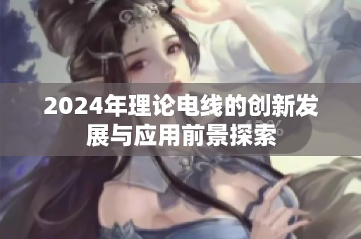 2024年理论电线的创新发展与应用前景探索