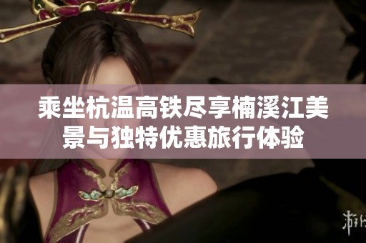 乘坐杭温高铁尽享楠溪江美景与独特优惠旅行体验