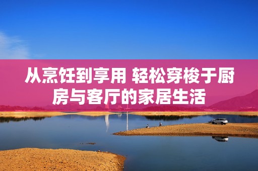 从烹饪到享用 轻松穿梭于厨房与客厅的家居生活