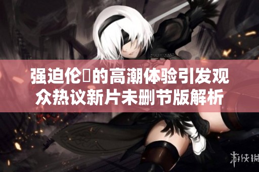 强迫伦奐的高潮体验引发观众热议新片未删节版解析