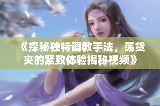 《探秘独特调教手法，荡货夹的紧致体验揭秘视频》
