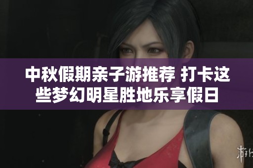 中秋假期亲子游推荐 打卡这些梦幻明星胜地乐享假日